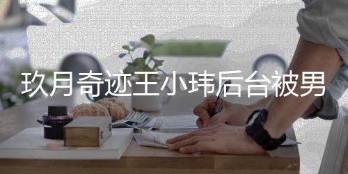 后现台被妆师状小玮男化捏脸玖月王小玮后 王离婚奇迹亲密