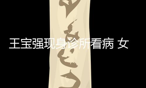 病 冯清照顾女友耐心王宝强现全程身诊所看