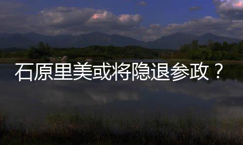 被或将曝在隐退娱乐退出行业年末参政里美石原