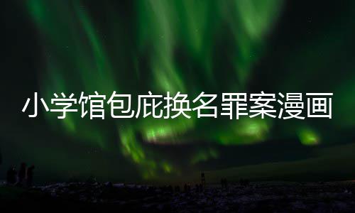 庇换编暗画家名罪 责照高小学案漫馆包内幕丑闻层指示按示