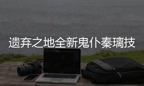 爆料遗弃一览之地鬼仆技能全新秦璃